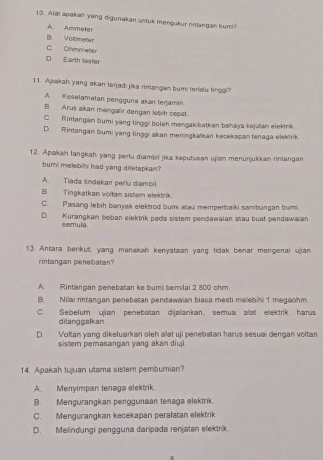 Alat apakah yang digunakan untuk mengukur rintangan bumi?
A. Ammeter
B Voltmeter
C. Ohmmeter
D Earth tester
11. Apakah yang akan terjadi jika rintangan bumi terlalu tinggi?
A. Keselamatan pengguna akan terjamin.
B. Arus akan mengalir dengan lebih cepat.
C. Rintangan bumi yang tinggi boleh mengakibatkan bahaya kejutan elektrik.
D. Rintangan bumi yang tinggi akan meningkatkan kecekapan tenaga elektrik.
12. Apakah langkah yang perlu diambil jika keputusan ujian menunjukkan rintangan
bumi melebihi had yang ditetapkan?
A. Tiada tindakan perlu diambil
B. Tingkatkan voltan sistem elektrik.
C. Pasang lebih banyak elektrod bumi atau memperbaiki sambungan bumi.
D. Kurangkan beban elektrik pada sistern pendawaian atau buat pendawaian
semula.
13. Antara berikut, yang manakah kenyataan yang tidak benar mengenai ujian
rintangan penebatan?
A. Rintangan penebatan ke bumi bernilai 2.800 ohm.
B. Nilai rintangan penebatan pendawaian biasa mesti melebihi 1 megaohm.
C. Sebelum ujian penebatan dijalankan, semua alat elektrik harus
ditanggalkan.
D. Voltan yang dikeluarkan oleh alat uji penebatan harus sesuai dengan voltan
sistem pemasangan yang akan diuji.
14. Apakah tujuan utama sistem pembumian?
A. Menyimpan tenaga elektrik.
B. Mengurangkan penggunaan tenaga elektrik.
C. Mengurangkan kecekapan peralatan elektrik
D. Melindungi pengguna daripada renjatan elektrik.
=