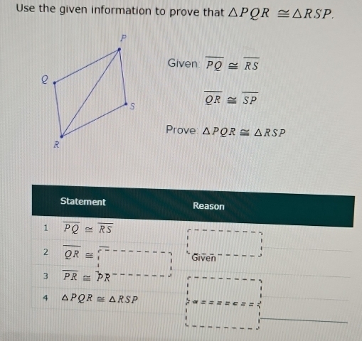 Use the given information to prove that △ PQR≌ △ RSP. 
Given overline PQ≌ overline RS
overline QR≌ overline SP
Prove △ PQR≌ △ RSP
Statement Reason 
1 overline PQ≌ overline RS
||□
2 overline QR≌ □ Given 
3 overline PR≌ overline PR overline □ □ □ □ □ □ □ [] 
4 △ PQR≌ △ RSP