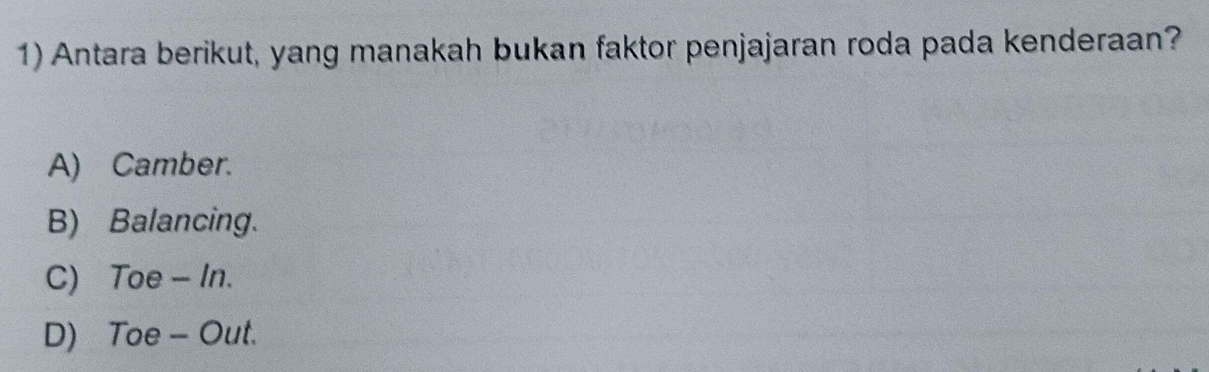 Antara berikut, yang manakah bukan faktor penjajaran roda pada kenderaan?
A) Camber.
B) Balancing.
C) Toe - In.
D) Toe - Out.