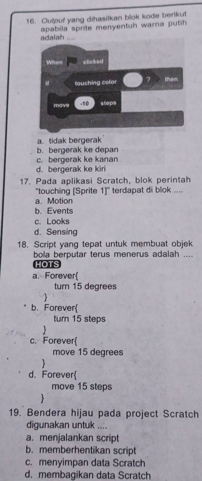 Output yang dihasilkan blok kode berikut
apabila sprite menyentuh warna putih
a. tidak bergerak
b. bergerak ke depan
c. bergerak ke kanan
d. bergerak ke kiri
17. Pada aplikasi Scratch, blok perintah
“touching [Sprite 11'' terdapat di blok ....
a. Motion
b. Events
c. Looks
d. Sensing
18. Script yang tepat untuk membuat objek
bola berputar terus menerus adalah ....
HOTS
a. Forever
turn 15 degrees
b. Forever
turn 15 steps

c. Forever
move 15 degrees

d. Forever
move 15 steps

19. Bendera hijau pada project Scratch
digunakan untuk ....
a. menjalankan script
b. memberhentikan script
c. menyimpan data Scratch
d. membagikan data Scratch