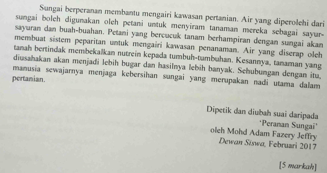 Sungai berperanan membantu mengairi kawasan pertanian. Air yang diperolehi dari 
sungai boleh digunakan oleh petani untuk menyiram tanaman mereka sebagai sayur- 
sayuran dan buah-buahan. Petani yang bercucuk tanam berhampiran dengan sungai akan 
membuat sistem peparitan untuk mengairi kawasan penanaman. Air yang diserap oleh 
tanah bertindak membekalkan nutrein kepada tumbuh-tumbuhan. Kesannya, tanaman yang 
diusahakan akan menjadi lebih bugar dan hasilnya lebih banyak. Sehubungan dengan itu, 
manusia sewajarnya menjaga kebersihan sungai yang merupakan nadi utama dalam 
pertanian. 
Dipetik dan diubah suai daripada 
‘Peranan Sungai’ 
oleh Mohd Adam Fazery Jeffry 
Dewan Siswa, Februari 2017 
[5 markah]