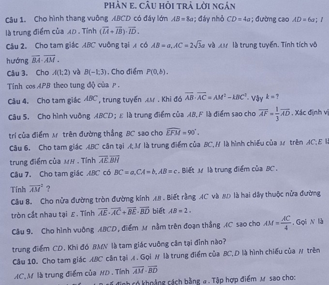 phÀN e. CÂU hỏi trả lời ngán
Câu 1. Cho hình thang vuông ABCD có đáy lớn AB=8a; đáy nhỏ CD=4a; đường cao AD=6a;
là trung điểm của AD . Tính (overline IA+overline IB)· overline ID.
Câu 2. Cho tam giác ABC vuông tại A có AB=a,AC=2sqrt(3)a và AM là trung tuyến. Tính tích vô
hướng overline BA· overline AM.
Câu 3. Cho A(1;2) và B(-1:3). Cho điểm P(0,b).
Tính cos APB theo tung độ của p.
Câu 4. Cho tam giác ABC , trung tuyến AM . Khi đó overline AB· overline AC=AM^2-kBC^2 · Vậy k= ?
Câu 5. Cho hình vuông ABCD； E là trung điểm của AB,F là điểm sao cho overline AF= 1/3 overline AD. Xác định vị
trí của điểm Mô trên đường thẳng BC sao cho widehat EFM=90°.
Câu 6. Cho tam giác ABC cân tại A;M là trung điểm của BC,H là hình chiếu của M trên AC; E là
trung điểm của MH . Tính overline AE.overline BH
Câu 7. Cho tam giác ABC có BC=a,CA=b,AB=c. Biết M là trung điểm của BC .
Tính overline (AM)^2 ?
Câu 8. Cho nửa đường tròn đường kính AB . Biết rằng AC và BD là hai dây thuộc nửa đường
tròn cắt nhau tại ε. Tính overline AE· overline AC+overline BE· overline BD biết AB=2.
Câu 9. Cho hình vuông ABCD , điểm M nằm trên đoạn thẳng AC sao cho AM= AC/4 . Gọi N là
trung điểm CD. Khi đó BMN là tam giác vuông cân tại đỉnh nào?
Câu 10. Cho tam giác ABC cân tại A. Gọi H là trung điểm của BC,D là hình chiếu của # trên
AC,M là trung điểm của HD . Tính overline AM· overline BD
Ở định có khoảng cách bằng a . Tập hợp điểm M sao cho: