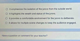 It emphasizes the isolation of the jurors from the outside world.
it highlights the wealth and status of the jurors.
It provides a comfortable environment for the jurors to deliberate.
It allows for multiple scene changes to keep the audience engaged.
Have a question or comment for your teacher?