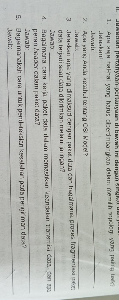 Jawabián pertanyaan-pertanyaan di bawah ini dengan singktdan 
1. Apa saja hal-hal yang harus dipertimbangkan dalam memilih topologi yang paling baik? 
Jelaskan! 
Jawab: 
_ 
_ 
2. Apa yang Anda ketahui tentang OSI Model? 
Jawab: 
3. Jelaskan apa yang dimaksud dengan paket data dan bagaimana proses fragmentasi paket 
data terjadi saat data dikirimkan melalui jaringan? 
Jawab: 
_ 
4. Bagaimana cara kerja paket data dalam memastikan keandalan transmisi data, dan apa 
peran header dalam paket data? 
Jawab: 
_ 
5. Bagaimanakah cara untuk pendeteksian kesalahan pada pengiriman data? 
Jawab: 
_