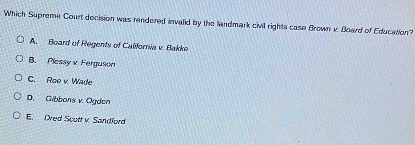 Which Supreme Court decision was rendered invalid by the landmark civil rights case Brown v. Board of Education?
A. Board of Regents of California v. Bakke
B. Plessy v. Ferguson
C. Roe v. Wade
D. Gibbons v. Ogden
E. Dred Scott v. Sandford