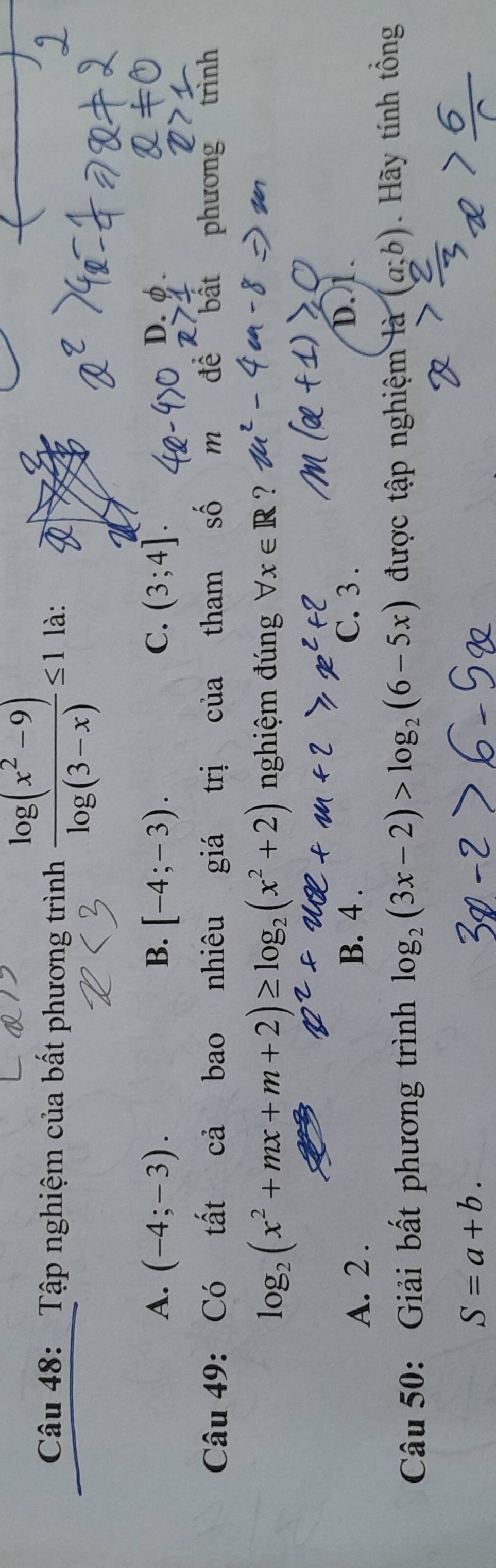 Tập nghiệm của bất phương trình  (log (x^2-9))/log (3-x) ≤ 1 là:
A. (-4;-3). B. [-4;-3). C. (3;4]. D. φ.
Câu 49: Có tất cả bao nhiêu giá trị của tham số m để bất phương trình
log _2(x^2+mx+m+2)≥ log _2(x^2+2) nghiệm đúng forall x∈ R ?
A. 2. B. 4. C. 3.
D. 1.
Câu 50: Giải bất phương trình log _2(3x-2)>log _2(6-5x) được tập nghiệm là (a;b) Hãy tính tổng
S=a+b.