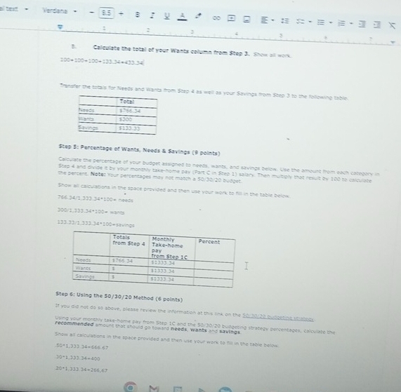 al text+ Verdana * - 8.5 + : = X 
φ : : 3 5 
Calqulate the total of your Wants column from Step 3. Show all work.
100+100+100+121.34+433.34
Transfer the totals for Needs and Warts from Step 4 as well as your Savings from Step 3 to the following table. 
Step S: Percentage of Wants, Needs & Savings (9 points) 
Calculate the percentage of your budget assigned to needs, wants, and savings below. Use the amount from each category in 
Step 4 and divide it by your monthly take-home pay (Part C in Step 1) salary. Then multiply that result by 100 to calculate 
the percens. Notes Your percentages may not match a 50/30/20 budget. 
Show all calculations in the space provided and then use your work to fill in the table below.
766 34/1.11)34+100= needs 
30 2.333.34+100=
133.32 1.333.34+100= savings 
Step 6: Using the 50/30/20 Method (6 points) 
If you did not do so above, please review the information at this link on the 50110/20 budgeting straboty 
Uping your montry take-home pay from Step 1C and the 50/30/20 budgeting strategy percentages, calculate the 
recommended smount that should go toward needs, wants and savings. 
Snow all calculations in the space provided and then use your work to fill in the table below
50+1,333.34+666.6 7
30+1,331.34=400
20+1,333.34=266 67