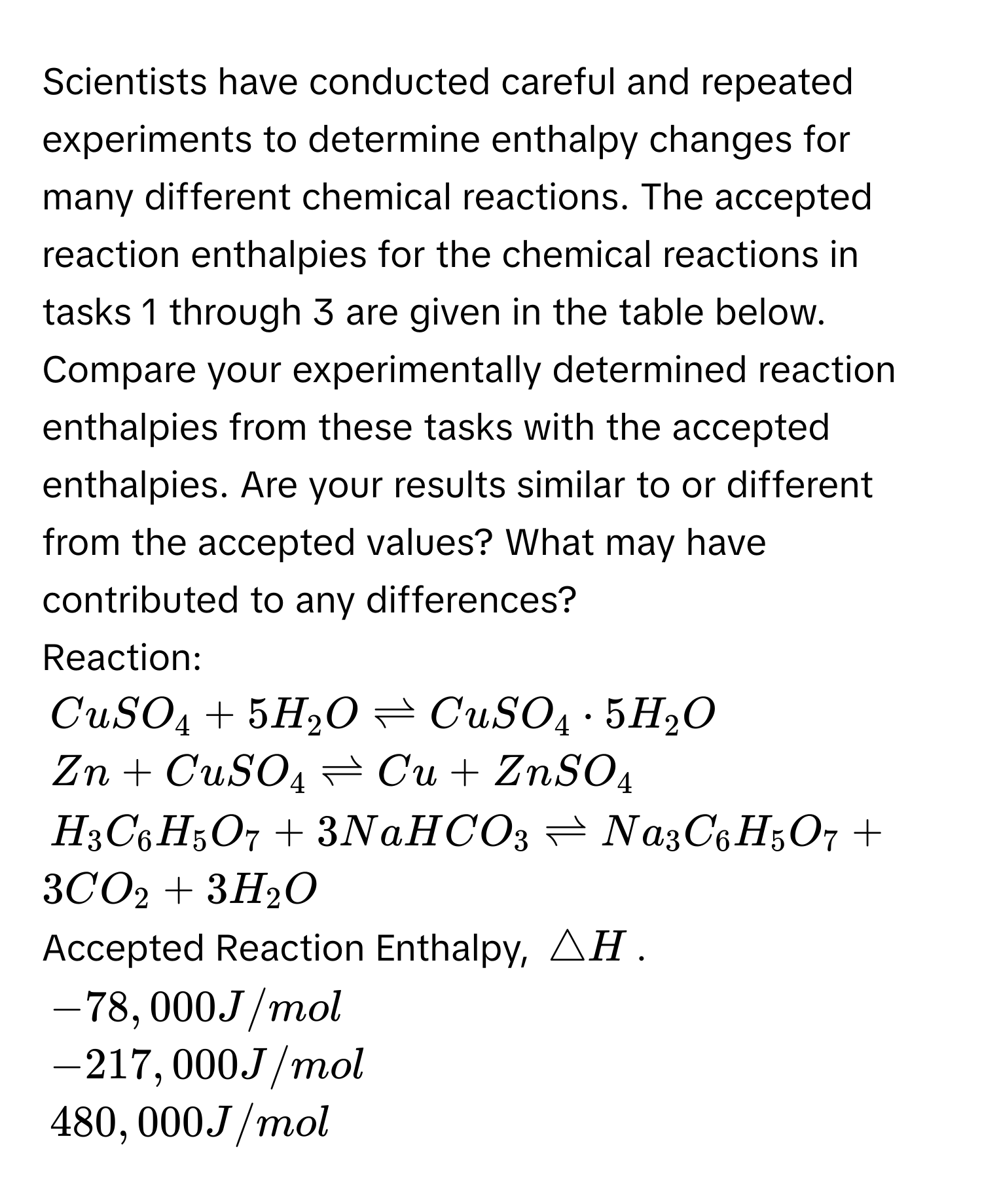 Scientists have conducted careful and repeated experiments to determine enthalpy changes for many different chemical reactions. The accepted reaction enthalpies for the chemical reactions in tasks 1 through 3 are given in the table below. 
Compare your experimentally determined reaction enthalpies from these tasks with the accepted enthalpies. Are your results similar to or different from the accepted values? What may have contributed to any differences? 

Reaction:
$CuSO_4+5H_2Oleftharpoons CuSO_4· 5H_2O$
$Zn+CuSO_4leftharpoons Cu+ZnSO_4$
$H_3C_6H_5O_7+3NaHCO_3leftharpoons Na_3C_6H_5O_7+3CO_2+3H_2O$

Accepted Reaction Enthalpy, $△ H$.
$-78, 000 J/mol$
$-217, 000 J/mol$
$480, 000 J/mol$