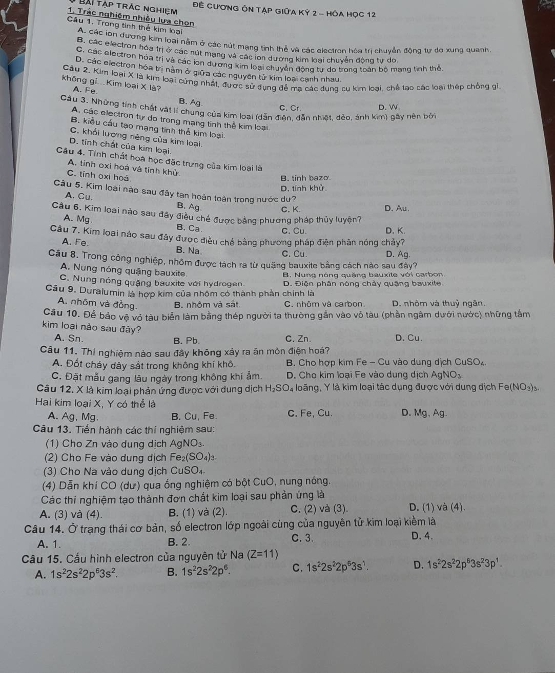 Bài tập trác nghiệm ĐÊ CƯơNG ÔN TẠP GIỦA Kỷ 2 - HÓA HỌC 12
1. Trắc nghiệm nhiều lựa chọn
Câu 1. Trong tinh thể kim loại
A. các ion dương kim loại nằm ở các nút mạng tinh thể và các electron hóa trị chuyển động tự do xung quanh.
B. các electron hóa trị ở các nút mạng và các ion dương kim loại chuvễn động tư do
C. các electron hóa trị và các iọn dương kim loại chuyển động tự do trong toàn bộ mạng tinh thể
D. các electron hóa trị nằm ở giữa các nguyên tử kim loại cạnh nhau.
Câu 2. Kim loại X là kim loại cứng nhất, được sử dụng để mạ các dụng cụ kim loại, chế tạo các loại thép chống gỉ
không gì...Kim loại X là?
A. Fe.
B. Ag.
C. Cr D. W.
Câu 3. Những tính chất vật lí chung của kim loại (dẫn điên, dẫn nhiệt, dẻo, ánh kim) gây nên bởi
A. các electron tự do trong mạng tinh thể kim loại.
B. kiểu cấu tạo mạng tinh thể kim loại.
C. khối lượng riêng của kim loại.
D. tính chất của kim loại.
Câu 4. Tính chất hoá học đặc trưng của kim loại là
A. tính oxi hoá và tính khử.
C. tính oxi hoá.
B. tính bazo.
D. tính khử.
Câu 5. Kim loại nào sau đây tan hoàn toàn trong nước dư?
A. Cu.
B. Ag. D. Au.
C. K.
Câu 6. Kim loại nào sau đây điều chế được bằng phương pháp thủy luyện?
A. Mg. B. Ca.
C. Cu. D. K
Câu 7. Kim loại nào sau đây được điều chế bằng phương pháp điện phân nóng chảy?
A. Fe B. Na. D. Ag.
C. Cu.
Câu 8. Trong công nghiệp, nhôm được tách ra từ quặng bauxite bằng cách nào sau đây?
A. Nung nóng quặng bauxite.
B. Nung nóng quặng bauxite với carbon.
C. Nung nóng quặng bauxite với hydrogen. D. Điện phân nóng chảy quặng bauxite.
Câu 9. Duralumin là hợp kim của nhôm có thành phần chính là
A. nhôm và đồng. B. nhôm và sắt. C. nhôm và carbon. D. nhôm và thuỷ ngân.
Cầu 10. Để bảo vệ vỏ tàu biển làm bằng thép người ta thường gắn vào vỏ tàu (phần ngâm dưới nước) những tấm
kim loại nào sau đây?
A. Sn. C. Zn. D. Cu.
B. Pb.
Câu 11. Thí nghiệm nào sau đây không xảy ra ăn mòn điện hoá?
A. Đốt cháy dây sắt trong không khí khô. B. Cho hợp kim Fe - Cu vào dung dịch CuSO₄.
C. Đặt mẫu gang lâu ngày trong không khí ẩm. D. Cho kim loại Fe vào dung dịch AgNO_3.
Câu 12. X là kim loại phản ứng được với dung dịch H_2SO_4 loãng, Y là kim loại tác dụng được với dung dịch Fe (NO_3)_3.
Hai kim loại X, Y có thể là
A. Ag, Mg. B. Cu, Fe. C. Fe, Cu. D. Mg, Ag.
Câu 13. Tiến hành các thí nghiệm sau:
(1) Cho Zn vào dung dịch AgNO_3.
(2) Cho Fe vào dung dịch Fe_2(SO_4)_3
(3) Cho Na vào dung dịch CuSO₄.
(4) Dẫn khí CO (dư) qua ống nghiệm có bột CuO, nung nóng.
Các thí nghiệm tạo thành đơn chất kim loại sau phản ứng là
A. (3) và (4). B. (1) và (2). C. (2) và (3).
D. (1) và (4).
Câu 14. Ở trạng thái cơ bản, số electron lớp ngoài cùng của nguyên tử kim loại kiềm là
A. 1. B. 2. C. 3.
D. 4.
Câu 15. Cấu hình electron của nguyên tử Na (Z=11)
A. 1s^22s^22p^63s^2. B. 1s^22s^22p^6.
C. 1s^22s^22p^63s^1. D. 1s^22s^22p^63s^23p^1.