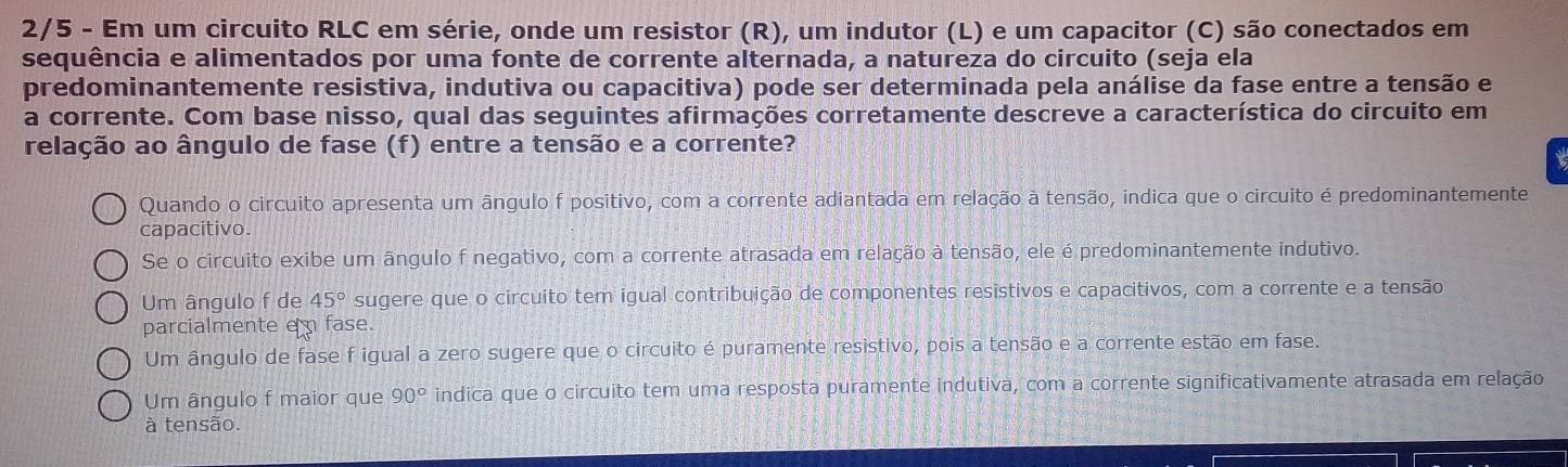 2/5 - Em um circuito RLC em série, onde um resistor (R), um indutor (L) e um capacitor (C) são conectados em
sequência e alimentados por uma fonte de corrente alternada, a natureza do circuito (seja ela
predominantemente resistiva, indutiva ou capacitiva) pode ser determinada pela análise da fase entre a tensão e
a corrente. Com base nisso, qual das seguintes afirmações corretamente descreve a característica do circuito em
relação ao ângulo de fase (f) entre a tensão e a corrente?
Quando o circuito apresenta um ângulo f positivo, com a corrente adiantada em relação à tensão, indica que o circuito é predominantemente
capacitivo.
Se o circuito exibe um ângulo f negativo, com a corrente atrasada em relação à tensão, ele é predominantemente indutivo.
Um ângulo f de 45° sugere que o circuito tem igual contribuição de componentes resistivos e capacitivos, com a corrente e a tensão
parcialmente em fase.
Um ângulo de fase f igual a zero sugere que o circuito é puramente resistivo, pois a tensão e a corrente estão em fase.
Um ângulo f maior que 90° indica que o circuito tem uma resposta puramente indutiva, com a corrente significativamente atrasada em relação
à tensão.