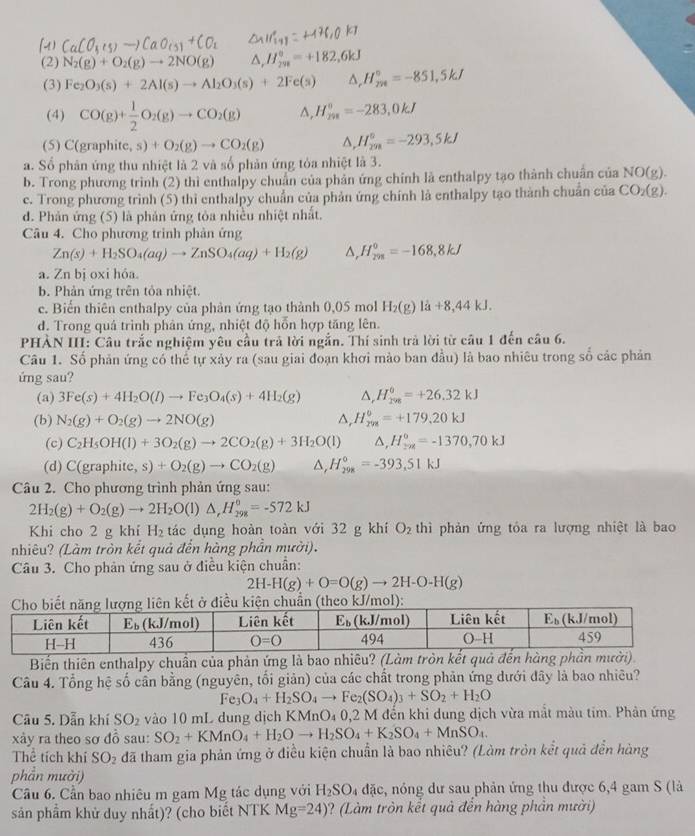 (4) [t]
(2) N_2(g)+O_2(g)to 2NO(g) H_(298)^0=+182,6kJ
(3) Fe_2O_3(s)+2Al(s)to Al_2O_3(s)+2Fe(s) △ _rH_(7n)°=-851,5kJ
(4) CO(g)+ 1/2 O_2(g)to CO_2(g) ^, H_(298)°=-283,0kJ
(5) C(graphite ,s)+O_2(g)to CO_2(g) H_(2m)°=-293,5kJ
a. Số phân ứng thu nhiệt là 2 và số phản ứng tỏa nhiệt là 3.
b. Trong phương trình (2) thì enthalpy chuẩn của phản ứng chính là enthalpy tạo thành chuẩn của NO(g).
c. Trong phương trình (5) thì enthalpy chuẩn của phản ứng chính là enthalpy tạo thành chuẩn của CO_2(g).
d. Phản ứng (5) là phản ứng tòa nhiều nhiệt nhất.
Câu 4. Cho phương trinh phản ứng
Zn(s)+H_2SO_4(aq)to ZnSO_4(aq)+H_2(g) ^ H_(2m)^0=-168,8kJ
a. Zn bị oxi hóa.
b. Phản ứng trên tỏa nhiệt.
c. Biến thiên enthalpy của phản ứng tạo thành 0,05 mol H_2(g)la+8,44kJ.
d. Trong quả trình phản ứng, nhiệt độ hỗn hợp tăng lên.
PHÀN III: Câu trắc nghiệm yêu cầu trả lời ngắn. Thí sinh trả lời từ câu 1 đến câu 6.
Câu 1. Số phản ứng có thể tự xảy ra (sau giai đoạn khơi mào ban đầu) là bao nhiêu trong số các phản
ứng sau?
(a) 3Fe(s)+4H_2O(l)to Fe_3O_4(s)+4H_2(g) △ _rH_(298)^(θ)=+26.32kJ
(b) N_2(g)+O_2(g)to 2NO(g) △, H_(rm)°=+179.20kJ
(c) C_2H_5OH(l)+3O_2(g)to 2CO_2(g)+3H_2O(l) △, H_(2 z130)°=-1370,70kJ
(d) C (graphite,s)+O_2(g)to CO_2(g) △, H_(298)°=-393.51kJ
Câu 2. Cho phương trình phản ứng sau:
2H_2(g)+O_2(g)to 2H_2O(l)△ _rH_298=-572kJ
Khi cho 2 g khí H_2 tác dụng hoàn toàn với 32 g khí O_2 thì phản ứng tỏa ra lượng nhiệt là bao
nhiêu? (Làm tròn kết quả đến hàng phần mười).
Câu 3. Cho phản ứng sau ở điều kiện chuẩn:
2H-H(g)+O=O(g)to 2H-O-H(g)
):
Biến thiên enthalpy chuẩn của phản ứng là bao nhiêu
Câu 4. Tổng hệ số cần bằng (nguyên, tối giản) của các chất trong phản ứng dưới đây là bao nhiều?
Fe_3O_4+H_2SO_4to Fe_2(SO_4)_3+SO_2+H_2O
Câu 5. Dẫn khí SO_2 vào 10 mL dung dịch KMnO_4 0,2 M đến khi dung dịch vừa mắt màu tim. Phản ứng
xày ra theo sơ 4 sau: SO_2+KMnO_4+H_2Oto H_2SO_4+K_2SO_4+MnSO_4.
Thể tích khí SO_2 đã tham gia phản ứng ở điều kiện chuẩn là bao nhiêu? (Làm tròn kết quả đễn hàng
phần mười)
Cầu 6. Cần bao nhiêu m gam Mg tác dụng với H_2SO_4 đặc, nóng dư sau phản ứng thu được 6,4 gam S (là
sản phẩm khử duy nhất)? (cho biết NTK Mg=24) ? (Làm tròn kết quả đến hàng phần mười)