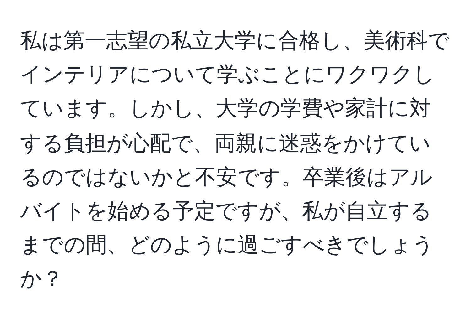 私は第一志望の私立大学に合格し、美術科でインテリアについて学ぶことにワクワクしています。しかし、大学の学費や家計に対する負担が心配で、両親に迷惑をかけているのではないかと不安です。卒業後はアルバイトを始める予定ですが、私が自立するまでの間、どのように過ごすべきでしょうか？