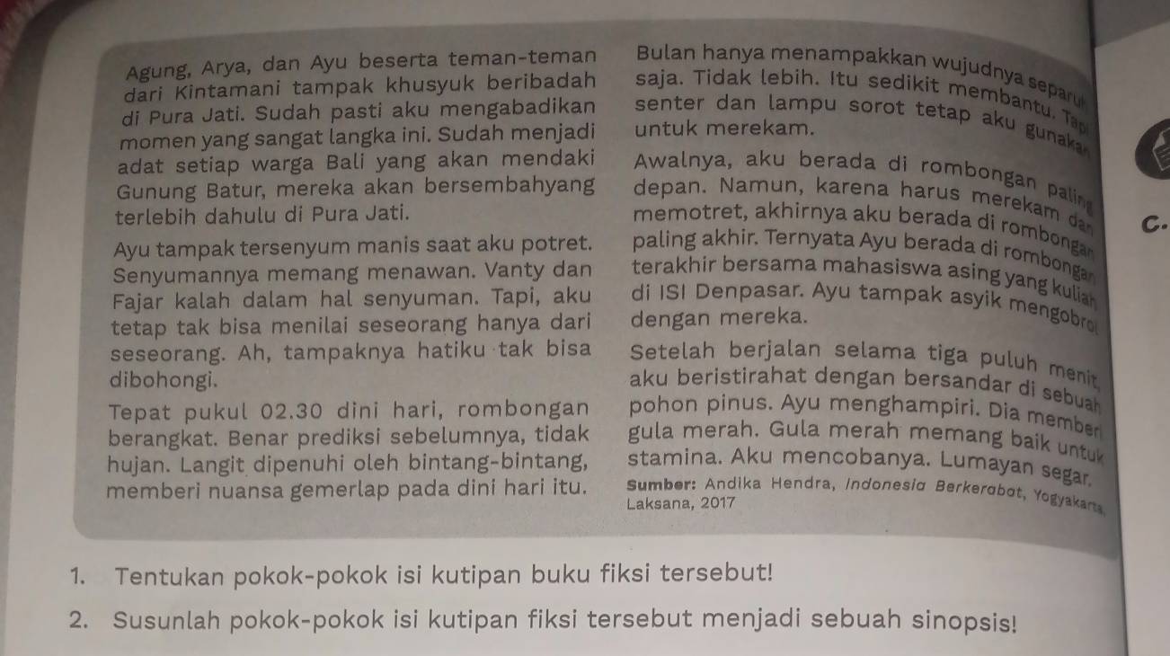 Agung, Arya, dan Ayu beserta teman-teman Bulan hanya menampakkan wujudnya separ
dari Kintamani tampak khusyuk beribadah saja. Tidak lebih. Itu sedik it membantu. Ta
di Pura Jati. Sudah pasti aku mengabadikan  senter dan lampu sorot tetap aku gunaka .
momen yang sangat langka ini. Sudah menjadi untuk merekam.
adat setiap warga Bali yang akan mendaki Awalnya, aku berada di rombongan palin
Gunung Batur, mereka akan bersembahyang depan. Namun, karena harus mere am  
terlebih dahulu di Pura Jati. memotret, akhirnya aku berada di rombonga C.
Ayu tampak tersenyum manis saat aku potret. paling akhir. Ternyata Ayu berada di rombonga
Senyumannya memang menawan. Vanty dan terakhir bersama mahasiswa asing yang kuliar .
Fajar kalah dalam hal senyuman. Tapi, aku di ISI Denpasar. Ayu tampak asyik mengobro
tetap tak bisa menilai seseorang hanya dari dengan mereka.
seseorang. Ah, tampaknya hatiku tak bisa Setelah berjalan selama tiga puluh menit
dibohongi. aku beristirahat dengan bersandar di sebuah
pohon pinus. Ayu menghampiri. Dia member
Tepat pukul 02.30 dini hari, rombongan gula merah. Gula merah memang baik untu
berangkat. Benar prediksi sebelumnya, tidak stamina. Aku mencobanya. Lumayan segar
hujan. Langit dipenuhi oleh bintang-bintang,  Sumber: Andika Hendra, Indonesia Berkerøbot, Yogyakarta
memberi nuansa gemerlap pada dini hari itu.
Laksana, 2017
1. Tentukan pokok-pokok isi kutipan buku fiksi tersebut!
2. Susunlah pokok-pokok isi kutipan fiksi tersebut menjadi sebuah sinopsis!