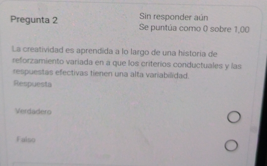 Pregunta 2
Sin responder aún
Se puntúa como 0 sobre 1,00
La creatividad es aprendida a lo largo de una historia de
reforzamiento variada en a que los criterios conductuales y las
respuestas efectivas tienen una alta variabilidad.
Respuesta
Verdadero
Falso