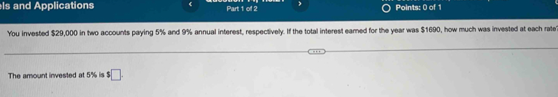 ls and Applications Part 1 of 2 Points: 0 of 1 
You invested $29,000 in two accounts paying 5% and 9% annual interest, respectively. If the total interest earned for the year was $1690, how much was invested at each rate 
The amount invested at 5% is $ □.