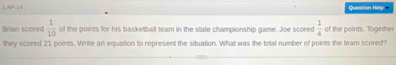 AP-14 Question Help 
Brian scored  1/10  of the points for his basketball team in the state championship game. Joe scored  1/4  of the points. Together 
they scored 21 points. Write an equation to represent the situation. What was the total number of points the team scored?