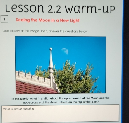 Lesson 2.2 Warm-up 
1 Seeing the Moon in a New Light 
Look closely at this image. Then, answer the questions below. 
In this photo, what is similar about the appearance of the Moon and the 
appearance of the stone sphere on the top of the post? 
What is similar abput6/c