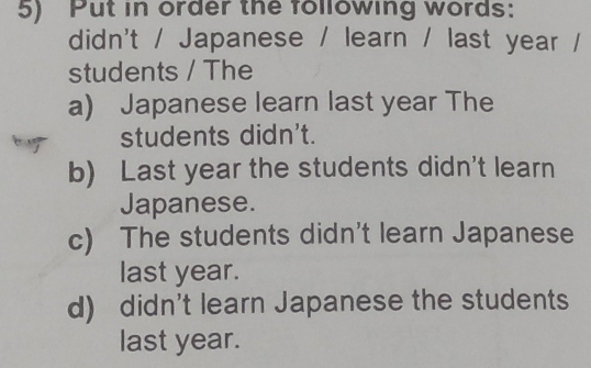 Put in order the following words:
didn't / Japanese / learn / last year /
students / The
a) Japanese learn last year The
students didn't.
b) Last year the students didn't learn
Japanese.
c) The students didn't learn Japanese
last year.
d) didn't learn Japanese the students
last year.