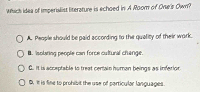 Which idea of imperialist literature is echoed in A Room of One's Own?
A. People should be paid according to the quality of their work.
B. Isolating people can force cultural change.
C. It is acceptable to treat certain human beings as inferior.
D. It is fine to prohibit the use of particular languages.