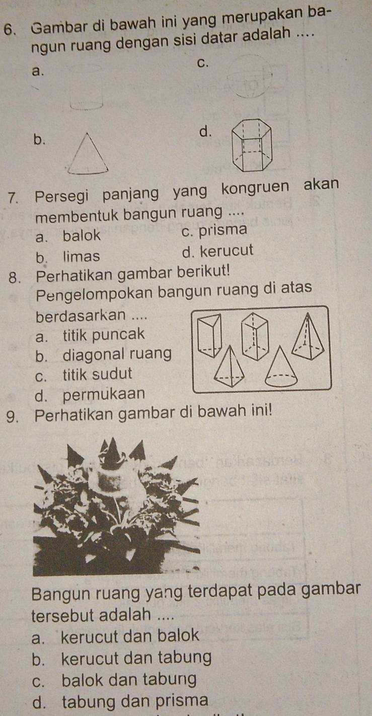 Gambar di bawah ini yang merupakan ba-
ngun ruang dengan sisi datar adalah ....
C.
a.
b.
d.
7. Persegi panjang yang kongruen akan
membentuk bangun ruang ....
a. balok c. prisma
b. limas d. kerucut
8. Perhatikan gambar berikut!
Pengelompokan bangun ruang di atas
berdasarkan ....
a. titik puncak
b. diagonal ruang
c. titik sudut
d. permukaan
9. Perhatikan gambar di bawah ini!
Bangun ruang yang terdapat pada gambar
tersebut adalah ....
a. kerucut dan balok
b. kerucut dan tabung
c. balok dan tabung
d. tabung dan prisma