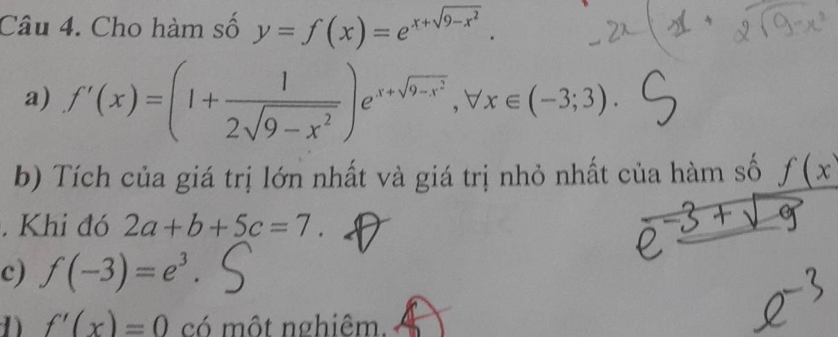 Cho hàm số y=f(x)=e^(x+sqrt(9-x^2)). 
a) f'(x)=(1+ 1/2sqrt(9-x^2) )e^(x+sqrt(9-x^2)), forall x∈ (-3;3). 
b) Tích của giá trị lớn nhất và giá trị nhỏ nhất của hàm số _ f(x^.. Khi đó 2a+b+5c=7. 
c) f(-3)=e^3. 
1) f'(x)=0 có một nghiêm.