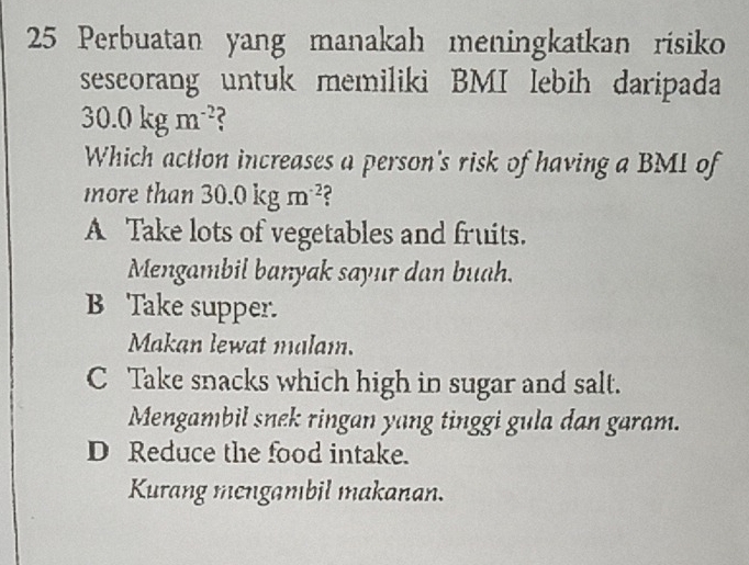 Perbuatan yang manakah meningkatkan risiko
seseorang untuk memiliki BMI lebih daripada
30.0kgm^(-2)
Which action increases a person's risk of having a BMI of
more than 30.0kgm^(-2) C
A Take lots of vegetables and fruits.
Mengambil banyak sayur dan buah.
B Take supper.
Makan lewat malam.
C Take snacks which high in sugar and salt.
Mengambil snek ringan yang tinggi gula dan garam.
D Reduce the food intake.
Kurang mengambil makanan.