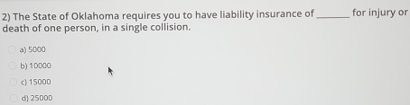 The State of Oklahoma requires you to have liability insurance of _for injury or
death of one person, in a single collision.
a) 5000
b) 10000
c) 15000
d) 25000