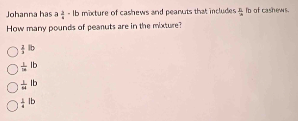 Johanna has a  3/4 -lb mixture of cashews and peanuts that includes  11/16  1 b of cashews.
How many pounds of peanuts are in the mixture?
 2/3 lb
 1/16 lb
 1/64 lb
 1/4 lb