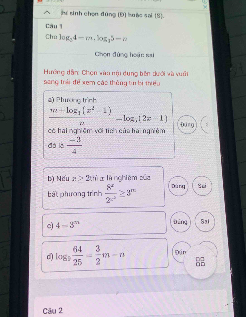 Shopee 
thí sinh chọn đúng (Đ) hoặc sai (S). 
Câu 1 
Cho log _34=m, log _35=n
Chọn đúng hoặc sai 
Hướng dẫn: Chọn vào nội dung bên dưới và vuốt 
sang trái để xem các thông tin bị thiếu 
a) Phương trình
frac m+log _3(x^2-1)n=log _5(2x-1)
Đúng 
có hai nghiệm với tích của hai nghiệm 
đó là  (-3)/4 
b) Nếu x≥ 2thix là nghiệm của 
bất phương trình frac 8^x2^(x^2)≥ 3^m
Đúng Sai 
c) 4=3^m
Đúng Sai 
d) log _9 64/25 = 3/2 m-n
Đún 
Câu 2