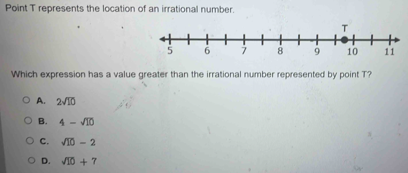 Point T represents the location of an irrational number.
Which expression has a value greater than the irrational number represented by point T?
A. 2sqrt(10)
B. 4-sqrt(10)
C. sqrt(10)-2
D. sqrt(10)+7