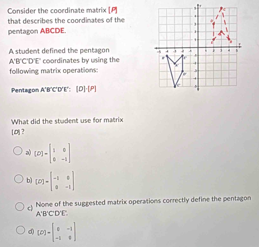 Consider the coordinate matrix [P]
that describes the coordinates of the
pentagon ABCDE. 
A student defined the pentagon
A'B'C'D'E' coordinates by using the
following matrix operations:
Pentagon A'B'C'D'E': [D]· [P]
What did the student use for matrix
[D]?
a) [D]=beginbmatrix 1&0 0&-1endbmatrix
b) [D]=beginbmatrix -1&0 0&-1endbmatrix
c) None of the suggested matrix operations correctly define the pentagon
A'B'C'D'E'.
d) [D]=beginbmatrix 0&-1 -1&0endbmatrix