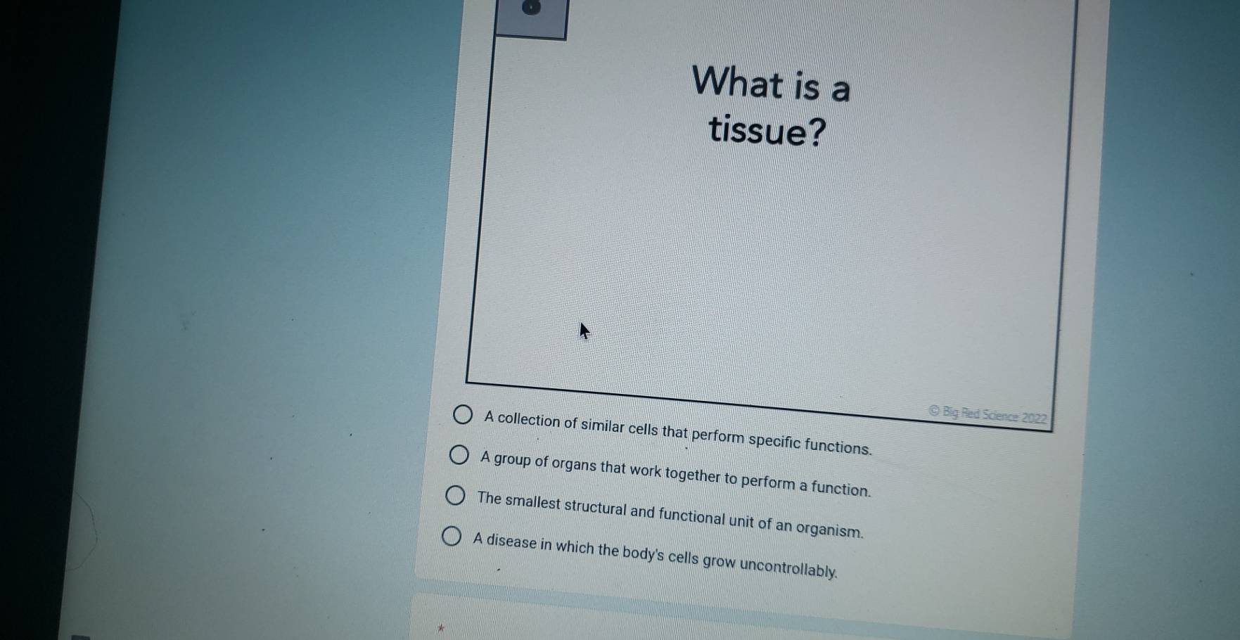 What is a
tissue?
© Big Red Science 2022
A collection of similar cells that perform specific functions.
A group of organs that work together to perform a function.
The smallest structural and functional unit of an organism.
A disease in which the body's cells grow uncontrollably.