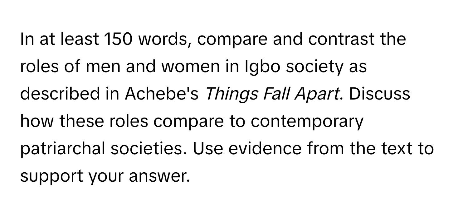 In at least 150 words, compare and contrast the roles of men and women in Igbo society as described in Achebe's *Things Fall Apart*. Discuss how these roles compare to contemporary patriarchal societies. Use evidence from the text to support your answer.