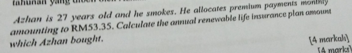 thuman ying tn 
Azhan is 27 years old and he smokes. He allocates premium payments monthly 
amounting to RM53.35. Calculate the annual renewable life insurance plan amount 
which Azhan bought. 
[4 markahı] 
4 marks]