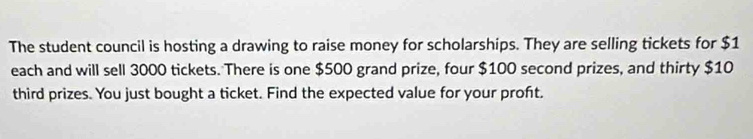 The student council is hosting a drawing to raise money for scholarships. They are selling tickets for $1
each and will sell 3000 tickets. There is one $500 grand prize, four $100 second prizes, and thirty $10
third prizes. You just bought a ticket. Find the expected value for your proft.