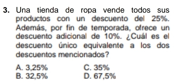 Una tienda de ropa vende todos sus
productos con un descuento del 25%.
Además, por fin de temporada, ofrece un
descuento adicional de 10%. ¿Cuál es el
descuento único equivalente a los dos
descuentos mencionados?
A. 3,25% C. 35%
B. 32,5% D. 67,5%