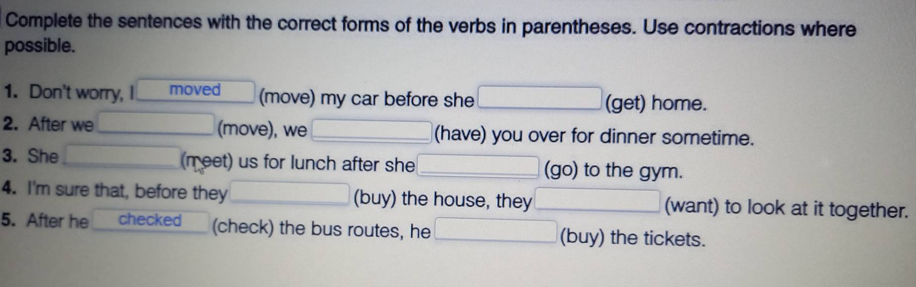 Complete the sentences with the correct forms of the verbs in parentheses. Use contractions where 
possible. 
1. Don't worry, I moved (move) my car before she 
(get) home. 
2. After we (move), we (have) you over for dinner sometime. 
3. She (meet) us for lunch after she (go) to the gym. 
4. I'm sure that, before they (buy) the house, they (want) to look at it together. 
5. After he checked (check) the bus routes, he (buy) the tickets.