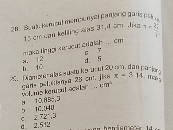 Suatu kerucut mempunyai panjang garis peluki
13 cm dan keliling alas 31,4 cm. Jika π = 22/7 
maka tinggi kerucut adalah ... cm
a. 12 c. 7
b. 10 d. 5
29. Diameter alas suatu kerucut 20 cm, dan panjang
garis pelukisnya 26 cm. jika π =3,14 , maka
volume kerucut adalah ... cm^3
a. 10.885,3
b. 10.048
c. 2.721,3
d. 2.512