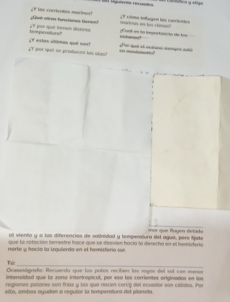 el científico y elige 
es usl siguiente recuadro. 
Y las corrientes marinas? ¿Y cómo influyen las corrientes 
¿Qué otras funciones tienen? marinas en los climas? 
¿Y por qué tienen distinta ¿Cuál es la importancia de los 
temperatura? océanos? 
¿Y estas últimas qué son? ¿Por qué el océano siempre está 
¿Y por que se producen las olas? 
en movimiento? 
mar que fluyen debido 
al viento y a las diferencias de salinidad y temperatura del agua, pero fijate 
que la rotación terrestre hace que se desvien hacia la derecha en el hemisferio 
norte y hacia la izquierda en el hemisferio sur. 
_ 
Tú: 
Oceanógrafo: Recuerda que los polos reciben los rayos del sol con menor 
intensidad que la zona intertropical, por eso las corrientes originadas en las 
regiones polares son frías y las que nacen cercq del ecuador son cálidas. Por 
ello, ambas ayudan a regular la temperatura del planeta.