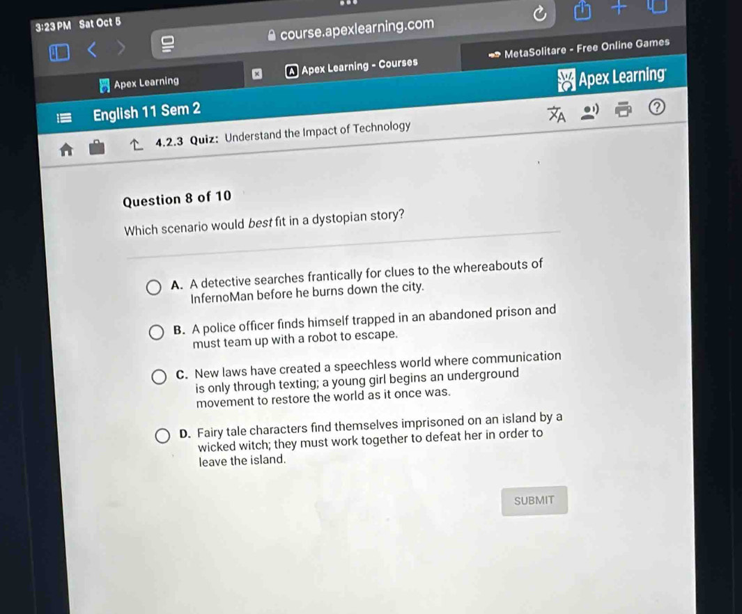 3:23 PM Sat Oct 5
course.apexlearning.com
Apex Learning A Apex Learning - Courses MetaSolitare - Free Online Games
English 11 Sem 2 # Apex Learning
4.2.3 Quiz: Understand the Impact of Technology
Question 8 of 10
Which scenario would best fit in a dystopian story?
A. A detective searches frantically for clues to the whereabouts of
InfernoMan before he burns down the city.
B. A police officer finds himself trapped in an abandoned prison and
must team up with a robot to escape.
C. New laws have created a speechless world where communication
is only through texting; a young girl begins an underground
movement to restore the world as it once was.
D. Fairy tale characters find themselves imprisoned on an island by a
wicked witch; they must work together to defeat her in order to
leave the island.
SUBMIT