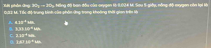 Xét phản ứng: 3O_2to 2O_3. Nồng độ ban đầu của oxygen là 0,024 M. Sau 5 giây, nồng độ oxygen còn lại là
0,02 M. Tốc độ trung bình của phản ứng trong khoảng thời gian trên là
A. 4.10^(-4) M/s.
B. 3,33.10^(-4)M/s.
C. 2.10^(-4)M/s.
D. 2,67.10^(-4)M/s.