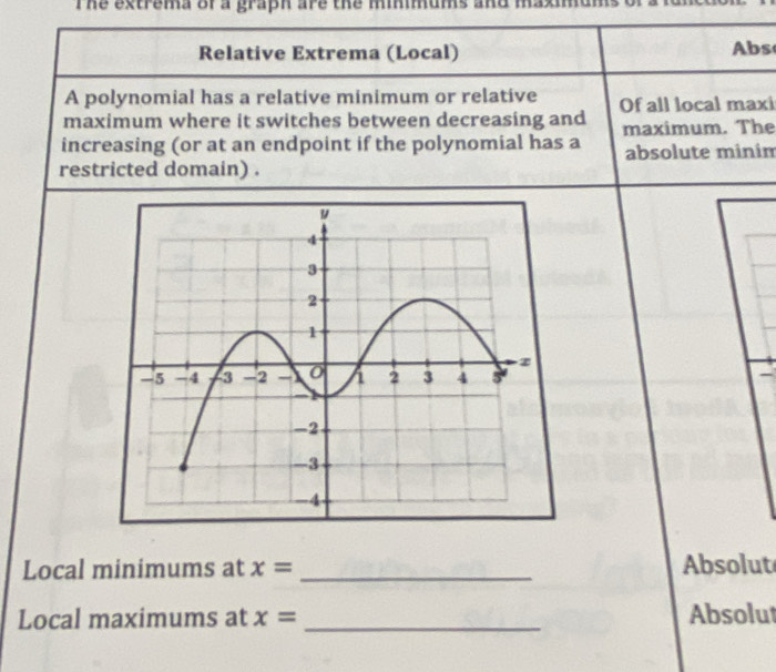 The extrema of a graph are the minimums and . 
Relative Extrema (Local) Abs 
A polynomial has a relative minimum or relative 
maximum where it switches between decreasing and Of all local maxi 
maximum. The 
increasing (or at an endpoint if the polynomial has a absolute minin 
restricted domain) . 
Local minimums at x= _Absolut 
Local maximums at x= _Absolut