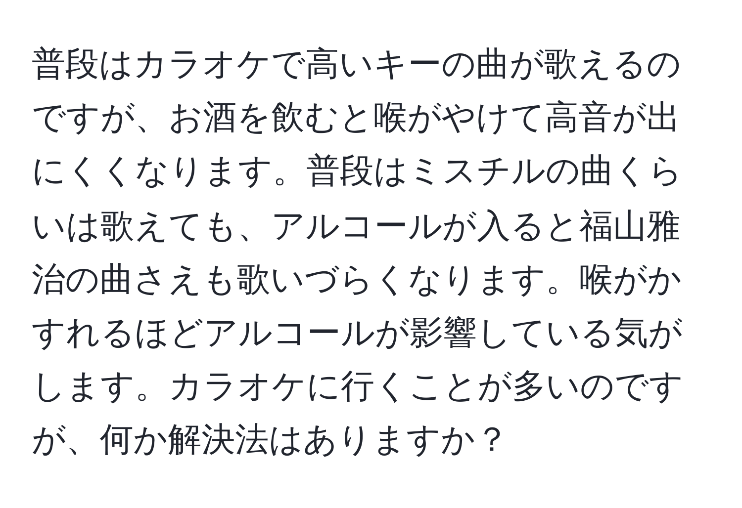 普段はカラオケで高いキーの曲が歌えるのですが、お酒を飲むと喉がやけて高音が出にくくなります。普段はミスチルの曲くらいは歌えても、アルコールが入ると福山雅治の曲さえも歌いづらくなります。喉がかすれるほどアルコールが影響している気がします。カラオケに行くことが多いのですが、何か解決法はありますか？