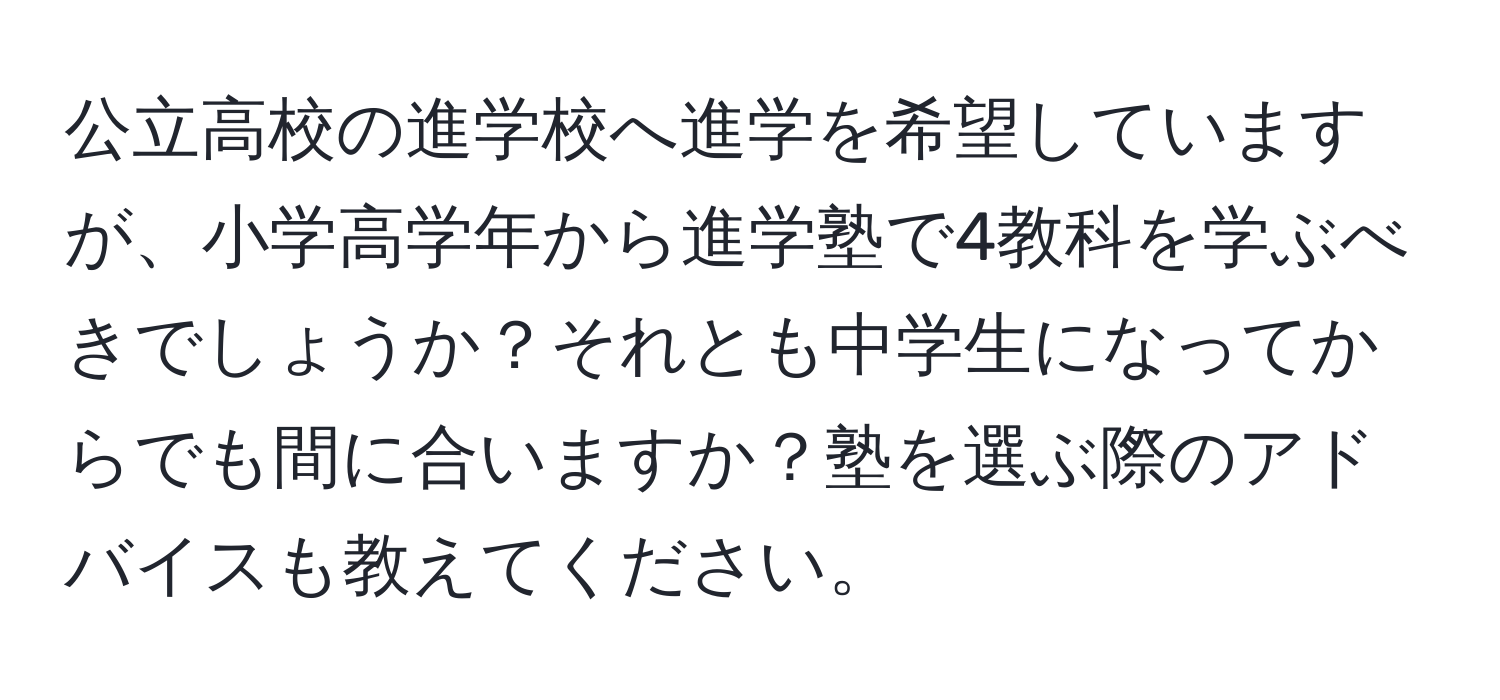 公立高校の進学校へ進学を希望していますが、小学高学年から進学塾で4教科を学ぶべきでしょうか？それとも中学生になってからでも間に合いますか？塾を選ぶ際のアドバイスも教えてください。