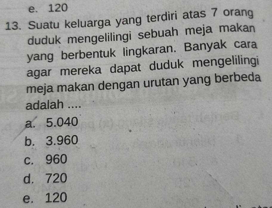 e. 120
13. Suatu keluarga yang terdiri atas 7 orang
duduk mengelilingi sebuah meja makan
yang berbentuk lingkaran. Banyak cara
agar mereka dapat duduk mengelilingi
meja makan dengan urutan yang berbeda
adalah ....
a. 5.040
b. 3.960
c. 960
d. 720
e. 120