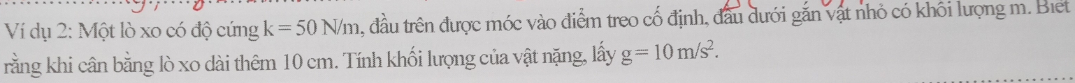 Ví dụ 2: Một lò xo có độ cứng k=50N/m , đầu trên được móc vào điểm treo cố định, đầu dưới gắn vật nhỏ có khôi lượng m. Biet 
rằng khi cân bằng lò xo dài thêm 10 cm. Tính khối lượng của vật nặng, lấy g=10m/s^2.