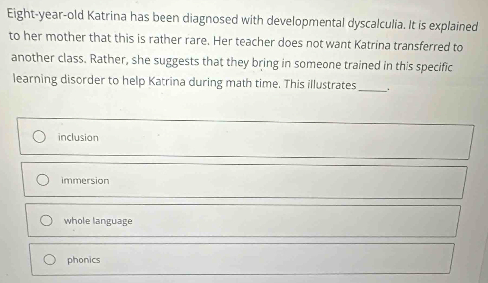 Eight-year-old Katrina has been diagnosed with developmental dyscalculia. It is explained
to her mother that this is rather rare. Her teacher does not want Katrina transferred to
another class. Rather, she suggests that they bring in someone trained in this specific
learning disorder to help Katrina during math time. This illustrates_
inclusion
immersion
whole language
phonics