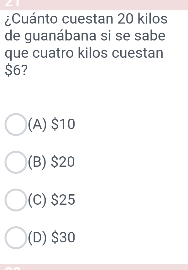 ∠ 1
¿Cuánto cuestan 20 kilos
de guanábana si se sabe
que cuatro kilos cuestan
$6?
(A) $10
(B) $20
(C) $25
(D) $30