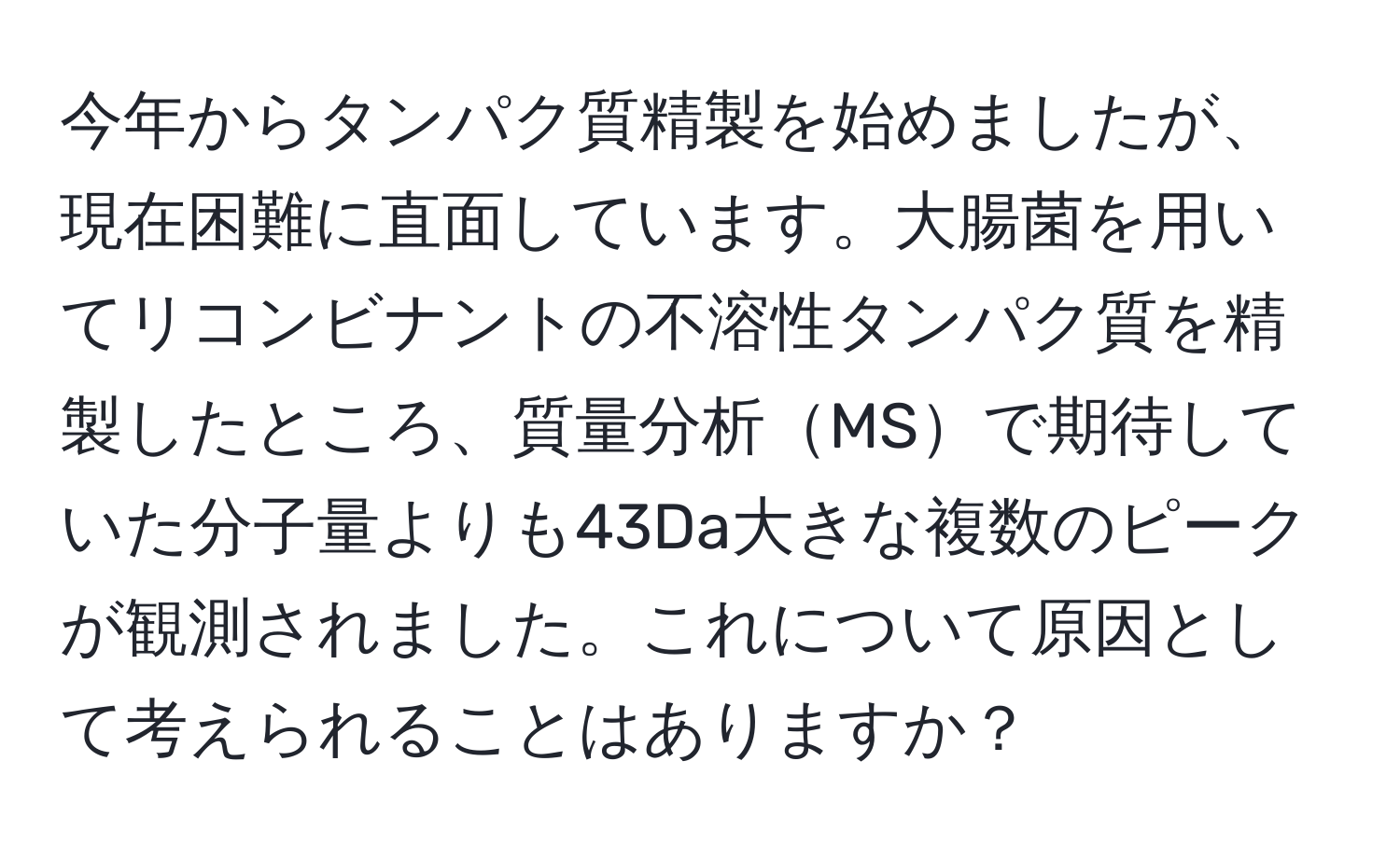 今年からタンパク質精製を始めましたが、現在困難に直面しています。大腸菌を用いてリコンビナントの不溶性タンパク質を精製したところ、質量分析MSで期待していた分子量よりも43Da大きな複数のピークが観測されました。これについて原因として考えられることはありますか？