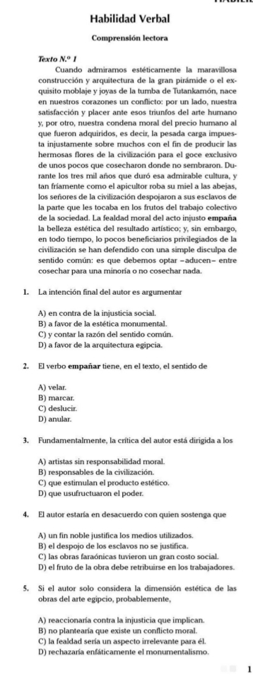 Habilidad Verbal
Comprensión lectora
Texto N.^circ I
Cuando admiramos estéticamente la maravillosa
construcción y arquitectura de la gran pirámide o el ex-
quisito moblaje y joyas de la tumba de Tutankamón, nace
en nuestros corazones un conflicto: por un lado, nuestra
satisfacción y placer ante esos triunfos del arte humano
y, por otro, nuestra condena moral del precio humano al
que fueron adquiridos, es decir, la pesada carga impues-
ta injustamente sobre muchos con el fin de producir las
hermosas flores de la civilización para el goce exclusivo
de unos pocos que cosecharon donde no sembraron. Du-
rante los tres mil años que duró esa admirable cultura, y
tan fríamente como el apicultor roba su miel a las abejas,
los señores de la civilización despojaron a sus esclavos de
la parte que les tocaba en los frutos del trabajo colectivo
de la sociedad. La fealdad moral del acto injusto empaña
la belleza estética del resultado artístico; y, sin embargo,
en todo tiempo, lo pocos beneficiarios privilegiados de la
civilización se han defendido con una simple disculpa de
sentido común: es que debemos optar -aducen- entre
cosechar para una minoría o no cosechar nada.
1. La intención final del autor es argumentar
A) en contra de la injusticia social.
B) a favor de la estética monumental.
C) y contar la razón del sentido común.
D) a favor de la arquitectura egipcia.
2. El verbo empañar tiene, en el texto, el sentido de
A) velar.
B) marcar.
C) deslucir.
D) anular.
3. Fundamentalmente, la crítica del autor está dirigida a los
A) artistas sin responsabilidad moral.
B) responsables de la civilización.
C) que estimulan el producto estético.
D) que usufructuaron el poder.
4, El autor estaría en desacuerdo con quien sostenga que
A) un fin noble justifica los medios utilizados.
B) el despojo de los esclavos no se justifica.
C) las obras faraónicas tuvieron un gran costo social.
D) el fruto de la obra debe retribuirse en los trabajadores.
5. Si el autor solo considera la dimensión estética de las
obras del arte egipcio, probablemente,
A) reaccionaría contra la injusticia que implican
B) no plantearía que existe un conflicto moral.
C) la fealdad sería un aspecto irrelevante para él.
D) rechazaría enfáticamente el monumentalismo.
1